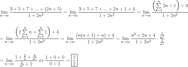 TEX: \[<br />\begin{gathered}<br />  \mathop {\lim }\limits_{n \to \infty } \frac{{3 + 5 + 7 + ... + \left( {2n + 5} \right)}}<br />{{1 + 2n^2 }} = \mathop {\lim }\limits_{n \to \infty } \frac{{3 + 5 + 7 + ... + 2n + 1 + 4}}<br />{{1 + 2n^2 }} = \mathop {\lim }\limits_{n \to \infty } \frac{{\left( {\sum\limits_{k = 1}^n {2n + 1} } \right) + 4}}<br />{{1 + 2n^2 }} \hfill \\<br />   \hfill \\<br />   = \mathop {\lim }\limits_{n \to \infty } \frac{{\left( {2\sum\limits_{k = 1}^n {n + \sum\limits_{k = 1}^n 1 } } \right) + 4}}<br />{{1 + 2n^2 }} = \mathop {\lim }\limits_{n \to \infty } \frac{{\left( {n(n + 1) + n} \right) + 4}}<br />{{1 + 2n^2 }} = \mathop {\lim }\limits_{n \to \infty } \frac{{n^2  + 2n + 4}}<br />{{1 + 2n^2 }} \cdot \frac{{\frac{1}<br />{{n^2 }}}}<br />{{\frac{1}<br />{{n^2 }}}} \hfill \\<br />   \hfill \\<br />   = \mathop {\lim }\limits_{n \to \infty } \frac{{1 + \frac{2}<br />{n} + \frac{4}<br />{{n^2 }}}}<br />{{\frac{1}<br />{{n^2 }} + 2}} \Leftrightarrow \frac{{1 + 0 + 0}}<br />{{0 + 2}} = \boxed{\frac{1}<br />{2}} \hfill \\ <br />\end{gathered} <br />\]<br />