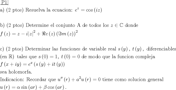 TEX: \[\begin{gathered}<br />  \left. {\underline {\, <br /> {{\text{P1}}} \,}}\! \right|  \hfill \\<br />  {\text{a) (2 ptos) Resuelva la ecuacion: }}{e^z} = \cos \left( {iz} \right) \hfill \\<br />   \hfill \\<br />  {\text{b) (2 ptos) Determine el conjunto A de todos los }}z \in \mathbb{C}{\text{ donde}} \hfill \\<br />  f\left( z \right) = z - i{\left| z \right|^2} + \Re e\left( z \right){\left( {\Im m\left( z \right)} \right)^2} \hfill \\<br />   \hfill \\<br />  {\text{c) (2 ptos) Determinar las funciones de variable real }}s\left( y \right),\;t\left( y \right),{\text{ diferenciables}} \hfill \\<br />  \left( {{\text{en }}\mathbb{R}} \right){\text{ tales que }}s\left( 0 \right) = 1,\;t\left( 0 \right) = 0{\text{ de modo que la funcion compleja}} \hfill \\<br />  f\left( {x + iy} \right) = {e^x}\left( {s\left( y \right) + it\left( y \right)} \right) \hfill \\<br />  {\text{sea holomorfa}}{\text{.}} \hfill \\<br />  {\text{Indicacion: Recordar que }}u''\left( r \right) + {a^2}u\left( r \right) = 0{\text{ tiene como solucion general}} \hfill \\<br />  u\left( r \right) = \alpha \sin \left( {ar} \right) + \beta \cos \left( {ar} \right). \hfill \\ <br />\end{gathered} \]<br />