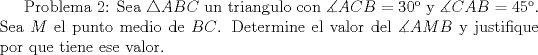 TEX:  Problema 2: Sea $\triangle ABC$ un triangulo con $\measuredangle ACB=30$ y $\measuredangle CAB=45$. Sea $M$ el punto medio de $BC$. Determine el valor del $\measuredangle AMB$ y justifique por que tiene ese valor.