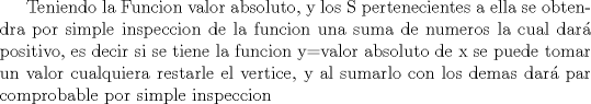 TEX: Teniendo la Funcion valor absoluto, y los S pertenecientes a ella se obtendra por simple inspeccion de la funcion una suma de numeros la cual dar positivo, es decir si se tiene la funcion y=valor absoluto de x se puede tomar un valor cualquiera restarle el vertice, y al sumarlo con los demas dar par comprobable por simple inspeccion