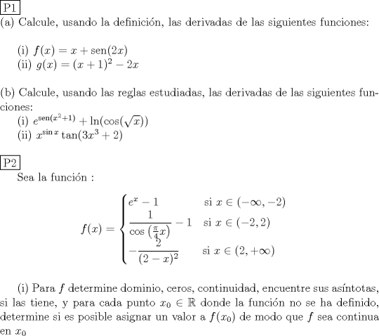 TEX: \noindent \fbox{P1} \\<br />\noindent (a) Calcule, usando la definici\'on, las derivadas de las siguientes funciones: \\<br /><br />\indent (i) $f(x)=x+\operatorname{sen}(2x)$ \\<br />\indent (ii) $g(x)=(x+1)^2 -2x$ \\<br /><br />\noindent (b) Calcule, usando las reglas estudiadas, las derivadas de las siguientes funciones:\\<br />\indent (i) $e^{\operatorname{sen}(x^2+1)}+\ln (\cos (\sqrt{x}))$ \\<br />\indent (ii) $x^{\sin x}\tan (3x^3+2)$ \\<br /><br />\noindent \fbox{P2}<br /><br />Sea la funcin :<br />$$f(x)= \begin{cases}<br />e^x - 1\qquad \qquad \text{si }x\in (-\infty ,-2)\\<br />\dfrac{1}{\cos \left( \frac{\pi}{4}x \right)}-1\quad \text{si }x\in (-2,2)\\<br />-\dfrac{2}{(2-x)^2} \qquad \text{si }x\in (2,+\infty )<br />\end{cases}$$ \\<br />\indent (i) Para $f$ determine dominio, ceros, continuidad, encuentre sus asntotas, si las tiene, y para cada punto $x_0 \in \mathbb R$ donde la funci\'on no se ha definido, determine si es posible asignar un valor a $f(x_0)$ de modo que $f$ sea continua en $x_0$