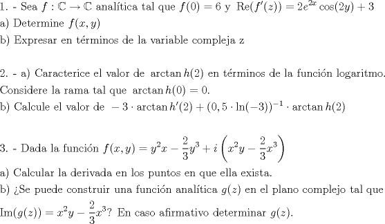 TEX: <br />\[<br />\begin{gathered}<br />  {\text{1}}{\text{. -  Sea  }}f:\mathbb{C} \to \mathbb{C}{\text{ anal\'itica tal que }}f(0) = 6{\text{ y }}\operatorname{Re} (f'(z)) = 2e^{2x} \cos (2y) + 3 \hfill \\<br />  {\text{a) Determine }}f(x,y) \hfill \\<br />  {\text{b) Expresar en t\'erminos de la variable compleja z}} \hfill \\<br />   \hfill \\<br />  {\text{2}}{\text{. -  a) Caracterice el valor de }}\arctan h(2){\text{ en t\'erminos de la funci\'on logaritmo}}{\text{.}} \hfill \\<br />  {\text{Considere la rama tal que }}\arctan h(0) = 0. \hfill \\<br />  {\text{b) Calcule el valor de }} - 3 \cdot \arctan h'(2) + (0,5 \cdot \ln ( - 3))^{ - 1}  \cdot \arctan h(2) \hfill \\<br />   \hfill \\<br />  {\text{3}}{\text{. -  Dada la funci\'on }}f(x,y) = y^2 x - \frac{2}<br />{3}y^3  + i\left( {x^2 y - \frac{2}<br />{3}x^3 } \right) \hfill \\<br />  {\text{a) Calcular la derivada en los puntos en que ella exista}}{\text{.}} \hfill \\<br />  {\text{b) Se puede construir una funci\'on anal\'itica }}g(z){\text{ en el plano complejo tal que}} \hfill \\<br />  \operatorname{Im} (g(z)) = x^2 y - \frac{2}{3}x^3 {\text{? En caso afirmativo determinar }}g(z). \hfill \\ <br />\end{gathered} <br />\]<br />