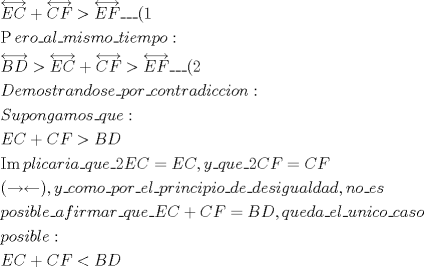 TEX: % MathType!MTEF!2!1!+-<br />% feaagaart1ev2aaatCvAUfeBSjuyZL2yd9gzLbvyNv2CaerbuLwBLn<br />% hiov2DGi1BTfMBaeXatLxBI9gBaerbd9wDYLwzYbItLDharqqtubsr<br />% 4rNCHbGeaGqiVu0Je9sqqrpepC0xbbL8F4rqqrFfpeea0xe9Lq-Jc9<br />% vqaqpepm0xbba9pwe9Q8fsY-rqaqpepae9pg0FirpepeKkFr0xfr-x<br />% fr-xb9adbaqaaeGaciGaaiaabeqaamaabaabaaGceaqabeaadaWhda<br />% qaaiaadweacaWGdbaacaGLHdcacqGHRaWkdaWhdaqaaiaadoeacaWG<br />% gbaacaGLHdcacqGH+aGpdaWhdaqaaiaadweacaWGgbaacaGLHdcaca<br />% GGFbGaai4xaiaac+facaGGOaGaaGymaaqaaiGaccfacaWGLbGaamOC<br />% aiaad+gacaGGFbGaamyyaiaadYgacaGGFbGaamyBaiaadMgacaWGZb<br />% GaamyBaiaad+gacaGGFbGaamiDaiaadMgacaWGLbGaamyBaiaadcha<br />% caWGVbGaaiOoaaqaamaaFmaabaGaamOqaiaadseaaiaawgoiaiabg6<br />% da+maaFmaabaGaamyraiaadoeaaiaawgoiaiabgUcaRmaaFmaabaGa<br />% am4qaiaadAeaaiaawgoiaiabg6da+maaFmaabaGaamyraiaadAeaai<br />% aawgoiaiaac+facaGGFbGaai4xaiaacIcacaaIYaaabaGaamiraiaa<br />% dwgacaWGTbGaam4BaiaadohacaWG0bGaamOCaiaadggacaWGUbGaam<br />% izaiaad+gacaWGZbGaamyzaiaac+facaWGWbGaam4BaiaadkhacaGG<br />% FbGaam4yaiaad+gacaWGUbGaamiDaiaadkhacaWGHbGaamizaiaadM<br />% gacaWGJbGaam4yaiaadMgacaWGVbGaamOBaiaacQdaaeaacaWGtbGa<br />% amyDaiaadchacaWGVbGaamOBaiaadEgacaWGHbGaamyBaiaad+gaca<br />% WGZbGaai4xaiaadghacaWG1bGaamyzaiaacQdaaeaacaWGfbGaam4q<br />% aiabgUcaRiaadoeacaWGgbGaeyOpa4JaamOqaiaadseaaeaaciGGjb<br />% GaaiyBaiaadchacaWGSbGaamyAaiaadogacaWGHbGaamOCaiaadMga<br />% caWGHbGaai4xaiaadghacaWG1bGaamyzaiaac+facaaIYaGaamyrai<br />% aadoeacqGH9aqpcaWGfbGaam4qaiaacYcacaWG5bGaai4xaiaadgha<br />% caWG1bGaamyzaiaac+facaaIYaGaam4qaiaadAeacqGH9aqpcaWGdb<br />% GaamOraaqaaiaacIcacqGHsgIRcqGHqgcRcaGGPaGaaiilaiaadMha<br />% caGGFbGaam4yaiaad+gacaWGTbGaam4Baiaac+facaWGWbGaam4Bai<br />% aadkhacaGGFbGaamyzaiaadYgacaGGFbGaamiCaiaadkhacaWGPbGa<br />% amOBaiaadogacaWGPbGaamiCaiaadMgacaWGVbGaai4xaiaadsgaca<br />% WGLbGaai4xaiaadsgacaWGLbGaam4CaiaadMgacaWGNbGaamyDaiaa<br />% dggacaWGSbGaamizaiaadggacaWGKbGaaiilaiaad6gacaWGVbGaai<br />% 4xaiaadwgacaWGZbaabaGaamiCaiaad+gacaWGZbGaamyAaiaadkga<br />% caWGSbGaamyzaiaac+facaWGHbGaamOzaiaadMgacaWGYbGaamyBai<br />% aadggacaWGYbGaai4xaiaadghacaWG1bGaamyzaiaac+facaWGfbGa<br />% am4qaiabgUcaRiaadoeacaWGgbGaeyypa0JaamOqaiaadseacaGGSa<br />% GaamyCaiaadwhacaWGLbGaamizaiaadggacaGGFbGaamyzaiaadYga<br />% caGGFbGaamyDaiaad6gacaWGPbGaam4yaiaad+gacaGGFbGaam4yai<br />% aadggacaWGZbGaam4BaaqaaiaadchacaWGVbGaam4CaiaadMgacaWG<br />% IbGaamiBaiaadwgacaGG6aaabaGaamyraiaadoeacqGHRaWkcaWGdb<br />% GaamOraiabgYda8iaadkeacaWGebaaaaa!2508!<br />\[<br />\begin{gathered}<br />  \overleftrightarrow {EC} + \overleftrightarrow {CF} > \overleftrightarrow {EF}\_\_\_(1 \hfill \\<br />  \operatorname{P} ero\_al\_mismo\_tiempo: \hfill \\<br />  \overleftrightarrow {BD} > \overleftrightarrow {EC} + \overleftrightarrow {CF} > \overleftrightarrow {EF}\_\_\_(2 \hfill \\<br />  Demostrandose\_por\_contradiccion: \hfill \\<br />  Supongamos\_que: \hfill \\<br />  EC + CF > BD \hfill \\<br />  \operatorname{Im} plicaria\_que\_2EC = EC,y\_que\_2CF = CF \hfill \\<br />  ( \to  \leftarrow ),y\_como\_por\_el\_principio\_de\_desigualdad,no\_es \hfill \\<br />  posible\_afirmar\_que\_EC + CF = BD,queda\_el\_unico\_caso \hfill \\<br />  posible: \hfill \\<br />  EC + CF < BD \hfill \\ <br />\end{gathered} <br />\]<br /><br />