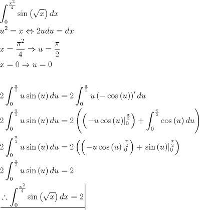 TEX: \[<br />\begin{gathered}<br />  \int_0^{\frac{{\pi ^2 }}<br />{4}} {\sin \left( {\sqrt x } \right)dx}  \hfill \\<br />  u^2  = x \Leftrightarrow 2udu = dx \hfill \\<br />  x = \frac{{\pi ^2 }}<br />{4} \Rightarrow u = \frac{\pi }<br />{2} \hfill \\<br />  x = 0 \Rightarrow u = 0 \hfill \\<br />   \hfill \\<br />  2\int_0^{\frac{\pi }<br />{2}} {u\sin \left( u \right)du}  = 2\int_0^{\frac{\pi }<br />{2}} {u\left( { - \cos \left( u \right)} \right)'du}  \hfill \\<br />  2\int_0^{\frac{\pi }<br />{2}} {u\sin \left( u \right)du}  = 2\left( {\left( {\left. { - u\cos \left( u \right)} \right|_0^{\frac{\pi }<br />{2}} } \right) + \int_0^{\frac{\pi }<br />{2}} {\cos \left( u \right)du} } \right) \hfill \\<br />  2\int_0^{\frac{\pi }<br />{2}} {u\sin \left( u \right)du}  = 2\left( {\left( {\left. { - u\cos \left( u \right)} \right|_0^{\frac{\pi }<br />{2}} } \right) + \left. {\sin \left( u \right)} \right|_0^{\frac{\pi }<br />{2}} } \right) \hfill \\<br />  2\int_0^{\frac{\pi }<br />{2}} {u\sin \left( u \right)du}  = 2 \hfill \\<br />  \left. {\underline {\, <br /> {\therefore \int_0^{\frac{{\pi ^2 }}<br />{4}} {\sin \left( {\sqrt x } \right)dx}  = 2} \,}}\! \right|  \hfill \\ <br />\end{gathered} <br />\]<br />