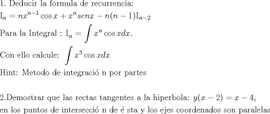 TEX: % MathType!MTEF!2!1!+-<br />% feaafiart1ev1aaatCvAUfeBSjuyZL2yd9gzLbvyNv2CaerbuLwBLn<br />% hiov2DGi1BTfMBaeXatLxBI9gBaerbd9wDYLwzYbItLDharqqtubsr<br />% 4rNCHbGeaGqiVu0Je9sqqrpepC0xbbL8F4rqqrFfpeea0xe9Lq-Jc9<br />% vqaqpepm0xbba9pwe9Q8fs0-yqaqpepae9pg0FirpepeKkFr0xfr-x<br />% fr-xb9adbaqaaeGaciGaaiaabeqaamaabaabaaGceaqabeaacaaIXa<br />% GaaiOlaiaabccacaqGebGaaeyzaiaabsgacaqG1bGaae4yaiaabMga<br />% caqGYbGaaeiiaiaabYgacaqGHbGaaeiiaiaabAgacaqGVbGaaeOCai<br />% aab2gacaqG1bGaaeiBaiaabggacaqGGaGaaeizaiaabwgacaqGGaGa<br />% aeOCaiaabwgacaqGJbGaaeyDaiaabkhacaqGYbGaaeyzaiaab6gaca<br />% qGJbGaaeyAaiaabggacaqG6aaabaGaaeysamaaBaaaleaacaWGUbaa<br />% beaakiabg2da9iaad6gacaWG4bWaaWbaaSqabeaacaWGUbGaeyOeI0<br />% IaaGymaaaakiGacogacaGGVbGaai4CaiaadIhacqGHRaWkcaWG4bWa<br />% aWbaaSqabeaacaWGUbaaaOGaam4CaiaadwgacaWGUbGaamiEaiabgk<br />% HiTiaad6gacaGGOaGaamOBaiabgkHiTiaaigdacaGGPaGaaeysamaa<br />% BaaaleaacaWGUbGaeyOeI0IaaGOmaaqabaaakeaacaqGqbGaaeyyai<br />% aabkhacaqGHbGaaeiiaiaabYgacaqGHbGaaeiiaiaabMeacaqGUbGa<br />% aeiDaiaabwgacaqGNbGaaeOCaiaabggacaqGSbGaaeiiaiaabQdaca<br />% qGGaGaaeysamaaBaaaleaacaWGUbaabeaakiabg2da9maapeaabaGa<br />% amiEamaaCaaaleqabaGaamOBaaaakiGacogacaGGVbGaai4CaiaadI<br />% hacaWGKbGaamiEaiaac6caaSqabeqaniabgUIiYdGccaqGGaaabaGa<br />% ae4qaiaab+gacaqGUbGaaeiiaiaabwgacaqGSbGaaeiBaiaab+gaca<br />% qGGaGaae4yaiaabggacaqGSbGaae4yaiaabwhacaqGSbGaaeyzaiaa<br />% bQdacaqGGaWaa8qaaeaacaWG4bWaaWbaaSqabeaacaaIZaaaaOGaci<br />% 4yaiaac+gacaGGZbGaamiEaiaadsgacaWG4baaleqabeqdcqGHRiI8<br />% aaGcbaGaaeisaiaabMgacaqGUbGaaeiDaiaabQdacaqGGaGaaeytai<br />% aabwgacaqG0bGaae4BaiaabsgacaqGVbGaaeiiaiaabsgacaqGLbGa<br />% aeiiaiaabMgacaqGUbGaaeiDaiaabwgacaqGNbGaaeOCaiaabggaca<br />% qGJbGaaeyAaiaabopacaqGUbGaaeiiaiaabchacaqGVbGaaeOCaiaa<br />% bccacaqGWbGaaeyyaiaabkhacaqG0bGaaeyzaiaabohaaeaaaeaaca<br />% qGYaGaaeOlaiaabseacaqGLbGaaeyBaiaab+gacaqGZbGaaeiDaiaa<br />% bkhacaqGHbGaaeOCaiaabccacaqGXbGaaeyDaiaabwgacaqGGaGaae<br />% iBaiaabggacaqGZbGaaeiiaiaabkhacaqGLbGaae4yaiaabshacaqG<br />% HbGaae4CaiaabccacaqG0bGaaeyyaiaab6gacaqGNbGaaeyzaiaab6<br />% gacaqG0bGaaeyzaiaabohacaqGGaGaaeyyaiaabccacaqGSbGaaeyy<br />% aiaabccacaqGObGaaeyAaiaabchacaqGLbGaaeOCaiaabkgacaqGVb<br />% GaaeiBaiaabggacaqG6aGaaeiiaiaadMhacaGGOaGaamiEaiabgkHi<br />% TiaaikdacaGGPaGaeyypa0JaamiEaiabgkHiTiaaisdacaGGSaaaba<br />% Gaaeyzaiaab6gacaqGGaGaaeiBaiaab+gacaqGZbGaaeiiaiaabcha<br />% caqG1bGaaeOBaiaabshacaqGVbGaae4CaiaabccacaqGKbGaaeyzai<br />% aabccacaqGPbGaaeOBaiaabshacaqGLbGaaeOCaiaabohacaqGLbGa<br />% ae4yaiaabogacaqGPbGaae48aiaab6gacaqGGaGaaeizaiaabwgaca<br />% qGGaGaaey6aiaabohacaqG0bGaaeyyaiaabccacaqG5bGaaeiiaiaa<br />% bYgacaqGVbGaae4CaiaabccacaqGLbGaaeOAaiaabwgacaqGZbGaae<br />% iiaiaabogacaqGVbGaae4BaiaabkhacaqGKbGaaeyzaiaab6gacaqG<br />% HbGaaeizaiaab+gacaqGZbGaaeiiaiaabohacaqGVbGaaeOBaiaabc<br />% cacaqGWbGaaeyyaiaabkhacaqGHbGaaeiBaiaabwgacaqGSbGaaeyy<br />% aiaabohaaaaa!452F!<br />\[<br />\begin{gathered}<br />  1.{\text{ Deducir la formula de recurrencia:}} \hfill \\<br />  {\text{I}}_n  = nx^{n - 1} \cos x + x^n senx - n(n - 1){\text{I}}_{n - 2}  \hfill \\<br />  {\text{Para la Integral : I}}_n  = \int {x^n \cos xdx.} {\text{ }} \hfill \\<br />  {\text{Con ello calcule: }}\int {x^3 \cos xdx}  \hfill \\<br />  {\text{Hint: Metodo de integraci\'o n por partes}} \hfill \\<br />   \hfill \\<br />  {\text{2}}{\text{.Demostrar que las rectas tangentes a la hiperbola: }}y(x - 2) = x - 4, \hfill \\<br />  {\text{en los puntos de intersecci\'o n de \'e sta y los ejes coordenados son paralelas}} \hfill \\ <br />\end{gathered} <br />\]<br />