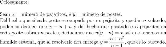 TEX: $ $\\<br />Ociosamente:\\<br />$ $\\<br />Sean $x=$ n\'umero de pajaritos, e $y=$ n\'umero de postes.\\<br />Del hecho que si cada poste es ocupado por un pajarito y quedan $n$ volando, podemos deducir que $x=y+n$ y del hecho que pos\'andose $n$ pajaritos en cada poste sobran $n$ postes, deducimos que $n(y-n)=x$ as\'i que tenemos un humilde sistema, que al resolverlo nos entrega $y=\dfrac{n+n^{2}}{n-1}$, que es lo buscado.