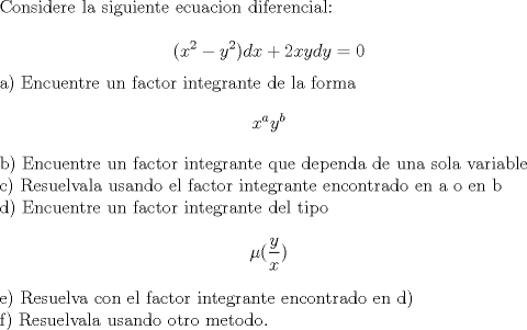 TEX: Considere la siguiente ecuacion diferencial:<br /><br />$$(x^{2}-y^{2})dx+2xydy=0$$<br /><br />a) Encuentre un factor integrante de la forma $$ x^{a}y^{b}$$<br /><br />b) Encuentre un factor integrante que dependa de una sola variable<br /><br />c) Resuelvala usando el factor integrante encontrado en a o en b<br /><br />d) Encuentre un factor integrante del tipo$$\mu (\frac{y}{x})$$<br /><br />e) Resuelva con el factor integrante encontrado en d)<br /><br />f) Resuelvala usando otro metodo.<br />