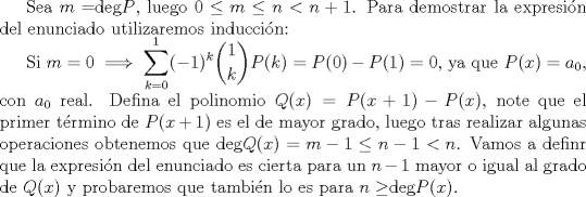 TEX: Sea $m=$deg$P$, luego $0 \le m \le n < n+1$. Para demostrar la expresin del enunciado utilizaremos induccin:<br /><br />Si $m=0 \implies \displaystyle \sum_{k=0}^{1}(-1)^k\dbinom{1}{k}P(k)=P(0)-P(1)=0$, ya que $P(x)=a_0$, con $a_0$ real. Defina el polinomio $Q(x)=P(x+1)-P(x)$, note que el primer trmino de $P(x+1)$ es el de mayor grado, luego tras realizar algunas operaciones obtenemos que deg$Q(x)=m-1\le n-1 < n$. Vamos a definr que la expresin del enunciado es cierta para un $n-1$ mayor o igual al grado de $Q(x)$ y probaremos que tambin lo es para $n \ge$deg$P(x)$.