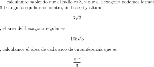 TEX: calculamos sabiendo que el radio es 3, y que el hexagono podemos formar 6 triangulos equilateros dentro, de base 6 y altura $$3\sqrt{3}$$, el rea del hexagono regular es $$108\sqrt{3}$$ , calculamos el rea de cada arco de circunferencia que es $$\frac{\pi r^{2}}{3}$$<br />