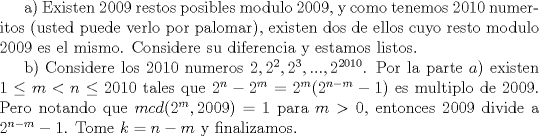 TEX: a) Existen $2009$ restos posibles modulo $2009$, y como tenemos $2010$ numeritos (usted puede verlo por palomar), existen dos de ellos cuyo resto modulo $2009$ es el mismo. Considere su diferencia y estamos listos.<br /><br />b) Considere los $2010$ numeros $2,2^2,2^3,...,2^{2010}$. Por la parte $a)$ existen $1\leq m< n\leq 2010$ tales que $2^n-2^m=2^{m}(2^{n-m}-1)$ es multiplo de $2009$. Pero notando que $mcd(2^m, 2009)=1$ para $m>0$, entonces $2009$ divide a $2^{n-m}-1$. Tome $k=n-m$ y finalizamos.