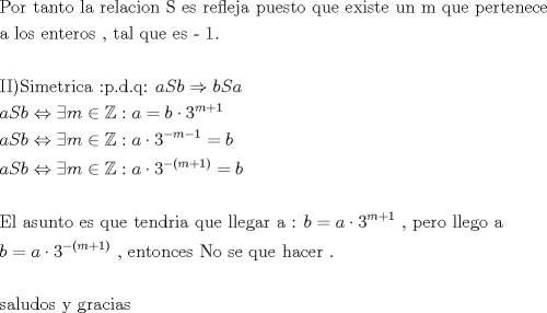 TEX: \[<br />\begin{gathered}<br />  {\text{Por tanto la relacion S es refleja puesto que existe un m que pertenece}} \hfill \\<br />  {\text{a los enteros }}{\text{, tal que es  - 1}}{\text{.}} \hfill \\<br />   \hfill \\<br />  {\text{II)Simetrica <img src="http://www.fmat.cl/style_emoticons/default/tongue.gif" style="vertical-align:middle" emoid=":P" border="0" alt="tongue.gif" />}}{\text{.d}}{\text{.q: }}aSb \Rightarrow bSa \hfill \\<br />  aSb \Leftrightarrow \exists m \in \mathbb{Z}:a = b \cdot 3^{m + 1}  \hfill \\<br />  aSb \Leftrightarrow \exists m \in \mathbb{Z}:a \cdot 3^{ - m - 1}  = b \hfill \\<br />  aSb \Leftrightarrow \exists m \in \mathbb{Z}:a \cdot 3^{ - (m + 1)}  = b \hfill \\<br />   \hfill \\<br />  {\text{El asunto es que tendria que llegar a : }}b = a \cdot 3^{m + 1} {\text{ }}{\text{, pero llego a}} \hfill \\<br />  b = a \cdot 3^{ - (m + 1)} {\text{ }}{\text{, entonces No se que hacer }}{\text{.}} \hfill \\<br />   \hfill \\<br />  {\text{saludos y gracias}} \hfill \\ <br />\end{gathered} <br />\]