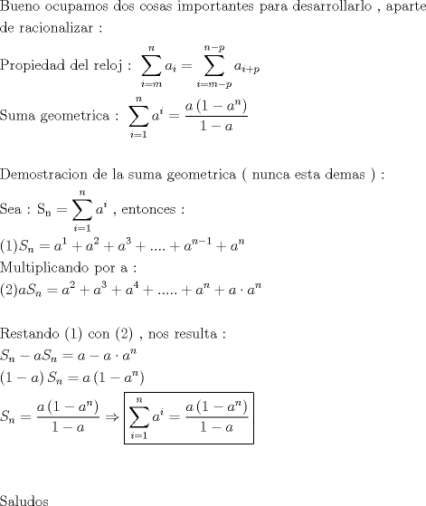 TEX: \[<br />\begin{gathered}<br />  {\text{Bueno ocupamos dos cosas importantes para desarrollarlo }}{\text{, aparte}} \hfill \\<br />  {\text{de racionalizar :}} \hfill \\<br />  {\text{Propiedad del reloj : }}\sum\limits_{i = m}^n {a_i }  = \sum\limits_{i = m - p}^{n - p} {a_{i + p} }  \hfill \\<br />  {\text{Suma geometrica : }}\sum\limits_{i = 1}^n {a^i }  = \frac{{a\left( {1 - a^n } \right)}}<br />{{1 - a}} \hfill \\<br />   \hfill \\<br />  {\text{Demostracion de la suma geometrica ( nunca esta demas ) :}} \hfill \\<br />  {\text{Sea : S}}_{\text{n}}  = \sum\limits_{i = 1}^n {a^i } {\text{ }}{\text{, entonces :}} \hfill \\<br />  (1)S_n  = a^1  + a^2  + a^3  + .... + a^{n - 1}  + a^n  \hfill \\<br />  {\text{Multiplicando por a :}} \hfill \\<br />  (2)aS_n  = a^2  + a^3  + a^4  + ..... + a^n  + a \cdot a^n  \hfill \\<br />   \hfill \\<br />  {\text{Restando (1) con (2) }}{\text{, nos resulta :}} \hfill \\<br />  S_n  - aS_n  = a - a \cdot a^n  \hfill \\<br />  \left( {1 - a} \right)S_n  = a\left( {1 - a^n } \right) \hfill \\<br />  S_n  = \frac{{a\left( {1 - a^n } \right)}}<br />{{1 - a}} \Rightarrow \boxed{\sum\limits_{i = 1}^n {a^i }  = \frac{{a\left( {1 - a^n } \right)}}<br />{{1 - a}}} \hfill \\<br />   \hfill \\<br />   \hfill \\<br />  {\text{Saludos}} \hfill \\ <br />\end{gathered} <br />\]