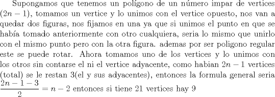 TEX: Supongamos que tenemos un polgono de un nmero impar de vertices $(2n-1)$, tomamos un vertice y lo unimos con el vertice opuesto, nos van a quedar dos figuras, nos fijamos en una ya que si unimos el punto en que se haba tomado anteriormente con otro cualquiera, seria lo mismo que unirlo con el mismo punto pero con la otra figura. ademas por ser poligono regular este se puede rotar. <br />Ahora tomamos uno de los vertices y lo unimos con los otros sin contarse el ni el vertice adyacente, como habian $2n-1$ vertices (total) se le restan 3(el y sus adyacentes) y tenemos que contar la mitad del polgono (porque no se puede tener dos con la misma longitud), entonces la formula general seria $\dfrac{2n-1-3}{2}=n-2$ entonces si tiene 21 vertices hay 9