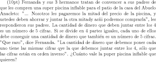 TEX: (10pt) Fernanda y sus 3 hermanos tratan de convencer a sus padres de que les compren una super piscina inflable para el patio de la casa del Abuelo Anacleto: "... Nosotros les pagaremos la mitad del precio de la piscina, y ustedes deben ahorrar y juntar la otra mitady asi podremos comprarla", les respondieron sus padres. La cantidad de dinero que deben juntar entre los 4 es un nmero de 5 cifras. Si se divide en 4 partes iguales, cada uno de ellos debe conseguir una cantidad de dinero que tambin es un nmero de 5 cifras. "Que raro", dice Fernanda. "La cantidad de dinero que debemos poner cada uno tiene las mismas cifras qye la que debemos juntar entre los 4, slo que las cifras estn en orden inverso". Cunto vale la puper piscina inflable que quieren?
