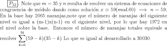 TEX: $\boxed{\mathcal{P}_{12}}$. Note que $m=35$ y $n$ resulta de resolver un sistema de ecuaciones de congruencia de mdulo dando como solucin $x \equiv 59 (mod. 60) \implies n=59$. En la base hay 2065 naranjas,note que el nmero de naranjas del siguiente nivel es igual a (m-1)x(n-1) en el siguiente nivel, por lo que hay 1972 en el nivel sobre la base.  Entonces el nmero de naranjas totales equivale a resolver $\displaystyle \sum^{34}_{k=0}(59-k)(35-k)$ Lo que es igual al desarrollarlo a 30030