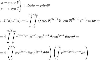 TEX: \[<br />\begin{gathered}<br />  \left. \begin{gathered}<br />  u = r\cos \theta  \hfill \\<br />  v = r\operatorname{sen} \theta  \hfill \\ <br />\end{gathered}  \right\}\therefore dudv = rdrd\theta  \hfill \\<br />  \therefore \Gamma \left( x \right)\Gamma \left( y \right) = 4\int\limits_0^{\pi /2} {\int\limits_0^\infty  {\left( {r\cos \theta } \right)^{2x - 1} \left( {r\operatorname{sen} \theta } \right)^{2y - 1} e^{ - r^2 } rdrd\theta } }  =  \hfill \\<br />   = 4\int\limits_0^{\pi /2} {\int\limits_0^\infty  {r^{2x + 2y - 1} e^{ - r^2 } \cos ^{2x - 1} \theta \operatorname{sen} ^{2y - 1} \theta drd\theta } }  =  \hfill \\<br />   = 4\left( {\int\limits_0^{\pi /2} {\cos ^{2x - 1} \theta \operatorname{sen} ^{2y - 1} \theta d\theta } } \right)\left( {\int\limits_0^\infty  {r^{2x + 2y - 1} e^{ - r^2 } dr} } \right) \hfill \\ <br />\end{gathered} <br />\]