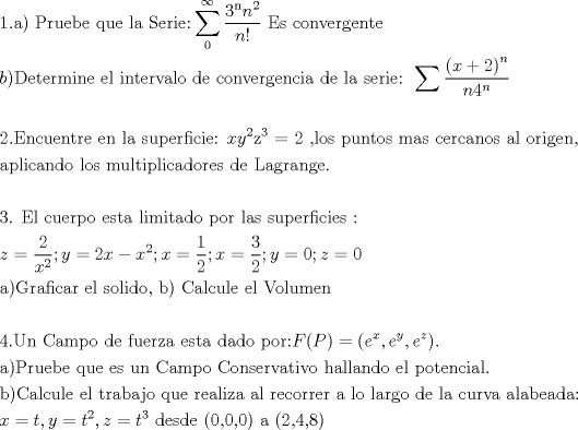 TEX: % MathType!MTEF!2!1!+-<br />% feaafiart1ev1aaatCvAUfeBSjuyZL2yd9gzLbvyNv2CaerbuLwBLn<br />% hiov2DGi1BTfMBaeXatLxBI9gBaerbd9wDYLwzYbItLDharqqtubsr<br />% 4rNCHbGeaGqiVu0Je9sqqrpepC0xbbL8F4rqqrFfpeea0xe9Lq-Jc9<br />% vqaqpepm0xbba9pwe9Q8fs0-yqaqpepae9pg0FirpepeKkFr0xfr-x<br />% fr-xb9adbaqaaeGaciGaaiaabeqaamaabaabaaGceaqabeaacaaIXa<br />% GaaiOlaiaabggacaqGPaGaaeiiaiaabcfacaqGYbGaaeyDaiaabwga<br />% caqGIbGaaeyzaiaabccacaqGXbGaaeyDaiaabwgacaqGGaGaaeiBai<br />% aabggacaqGGaGaae4uaiaabwgacaqGYbGaaeyAaiaabwgacaqG6aWa<br />% aabCaeaadaWcaaqaaiaabodadaahaaWcbeqaaiaab6gaaaGccaWGUb<br />% WaaWbaaSqabeaacaaIYaaaaaGcbaGaamOBaiaacgcaaaGaaeiiaiaa<br />% bweacaqGZbGaaeiiaiaabogacaqGVbGaaeOBaiaabAhacaqGLbGaae<br />% OCaiaabEgacaqGLbGaaeOBaiaabshacaqGLbaaleaacaqGWaaabaGa<br />% eyOhIukaniabggHiLdaakeaacaWGIbGaaiykaiaabseacaqGLbGaae<br />% iDaiaabwgacaqGYbGaaeyBaiaabMgacaqGUbGaaeyzaiaabccacaqG<br />% LbGaaeiBaiaabccacaqGPbGaaeOBaiaabshacaqGLbGaaeOCaiaabA<br />% hacaqGHbGaaeiBaiaab+gacaqGGaGaaeizaiaabwgacaqGGaGaae4y<br />% aiaab+gacaqGUbGaaeODaiaabwgacaqGYbGaae4zaiaabwgacaqGUb<br />% Gaae4yaiaabMgacaqGHbGaaeiiaiaabsgacaqGLbGaaeiiaiaabYga<br />% caqGHbGaaeiiaiaabohacaqGLbGaaeOCaiaabMgacaqGLbGaaeOoai<br />% aabccadaaeabqaamaalaaabaWaaeWaaeaacaWG4bGaey4kaSIaaGOm<br />% aaGaayjkaiaawMcaamaaCaaaleqabaGaamOBaaaaaOqaaiaad6gaca<br />% aI0aWaaWbaaSqabeaacaWGUbaaaaaaaeqabeqdcqGHris5aaGcbaaa<br />% baGaaGOmaiaac6cacaqGfbGaaeOBaiaabogacaqG1bGaaeyzaiaab6<br />% gacaqG0bGaaeOCaiaabwgacaqGGaGaaeyzaiaab6gacaqGGaGaaeiB<br />% aiaabggacaqGGaGaae4CaiaabwhacaqGWbGaaeyzaiaabkhacaqGMb<br />% GaaeyAaiaabogacaqGPbGaaeyzaiaabQdacaqGGaGaamiEaiaadMha<br />% daahaaWcbeqaaiaaikdaaaGccaqG6bWaaWbaaSqabeaacaqGZaaaaO<br />% GaaeypaiaabkdacaqGGaGaaeilaiaabYgacaqGVbGaae4Caiaabcca<br />% caqGWbGaaeyDaiaab6gacaqG0bGaae4BaiaabohacaqGGaGaaeyBai<br />% aabggacaqGZbGaaeiiaiaabogacaqGLbGaaeOCaiaabogacaqGHbGa<br />% aeOBaiaab+gacaqGZbGaaeiiaiaabggacaqGSbGaaeiiaiaab+gaca<br />% qGYbGaaeyAaiaabEgacaqGLbGaaeOBaiaabYcacaqGGaaabaGaaeyy<br />% aiaabchacaqGSbGaaeyAaiaabogacaqGHbGaaeOBaiaabsgacaqGVb<br />% GaaeiiaiaabYgacaqGVbGaae4CaiaabccacaqGTbGaaeyDaiaabYga<br />% caqG0bGaaeyAaiaabchacaqGSbGaaeyAaiaabogacaqGHbGaaeizai<br />% aab+gacaqGYbGaaeyzaiaabohacaqGGaGaaeizaiaabwgacaqGGaGa<br />% aeitaiaabggacaqGNbGaaeOCaiaabggacaqGUbGaae4zaiaabwgaca<br />% qGUaaabaaabaGaae4maiaab6cacaqGGaGaaeyraiaabYgacaqGGaGa<br />% ae4yaiaabwhacaqGLbGaaeOCaiaabchacaqGVbGaaeiiaiaabwgaca<br />% qGZbGaaeiDaiaabggacaqGGaGaaeiBaiaabMgacaqGTbGaaeyAaiaa<br />% bshacaqGHbGaaeizaiaab+gacaqGGaGaaeiCaiaab+gacaqGYbGaae<br />% iiaiaabYgacaqGHbGaae4CaiaabccacaqGZbGaaeyDaiaabchacaqG<br />% LbGaaeOCaiaabAgacaqGPbGaae4yaiaabMgacaqGLbGaae4Caiaabc<br />% cacaqG6aaabaGaamOEaiabg2da9maalaaabaGaaGOmaaqaaiaadIha<br />% daahaaWcbeqaaiaaikdaaaaaaOGaai4oaiaadMhacqGH9aqpcaaIYa<br />% GaamiEaiabgkHiTiaadIhadaahaaWcbeqaaiaaikdaaaGccaGG7aGa<br />% amiEaiabg2da9maalaaabaGaaGymaaqaaiaaikdaaaGaai4oaiaadI<br />% hacqGH9aqpdaWcaaqaaiaaiodaaeaacaaIYaaaaiaacUdacaWG5bGa<br />% eyypa0JaaGimaiaacUdacaWG6bGaeyypa0JaaGimaaqaaiaabggaca<br />% qGPaGaae4raiaabkhacaqGHbGaaeOzaiaabMgacaqGJbGaaeyyaiaa<br />% bkhacaqGGaGaaeyzaiaabYgacaqGGaGaae4Caiaab+gacaqGSbGaae<br />% yAaiaabsgacaqGVbGaaeilaiaabccacaqGGaGaaeOyaiaabMcacaqG<br />% GaGaae4qaiaabggacaqGSbGaae4yaiaabwhacaqGSbGaaeyzaiaabc<br />% cacaqGLbGaaeiBaiaabccacaqGwbGaae4BaiaabYgacaqG1bGaaeyB<br />% aiaabwgacaqGUbaabaaabaGaaeinaiaab6cacaqGvbGaaeOBaiaabc<br />% cacaqGdbGaaeyyaiaab2gacaqGWbGaae4BaiaabccacaqGKbGaaeyz<br />% aiaabccacaqGMbGaaeyDaiaabwgacaqGYbGaaeOEaiaabggacaqGGa<br />% GaaeyzaiaabohacaqG0bGaaeyyaiaabccacaqGKbGaaeyyaiaabsga<br />% caqGVbGaaeiiaiaabchacaqGVbGaaeOCaiaabQdacaWGgbGaaiikai<br />% aadcfacaGGPaGaeyypa0JaaiikaiaadwgadaahaaWcbeqaaiaadIha<br />% aaGccaGGSaGaamyzamaaCaaaleqabaGaamyEaaaakiaacYcacaWGLb<br />% WaaWbaaSqabeaacaWG6baaaOGaaiykaiaac6caaeaacaqGHbGaaeyk<br />% aiaabcfacaqGYbGaaeyDaiaabwgacaqGIbGaaeyzaiaabccacaqGXb<br />% GaaeyDaiaabwgacaqGGaGaaeyzaiaabohacaqGGaGaaeyDaiaab6ga<br />% caqGGaGaae4qaiaabggacaqGTbGaaeiCaiaab+gacaqGGaGaae4qai<br />% aab+gacaqGUbGaae4CaiaabwgacaqGYbGaaeODaiaabggacaqG0bGa<br />% aeyAaiaabAhacaqGVbGaaeiiaiaabIgacaqGHbGaaeiBaiaabYgaca<br />% qGHbGaaeOBaiaabsgacaqGVbGaaeiiaiaabwgacaqGSbGaaeiiaiaa<br />% bchacaqGVbGaaeiDaiaabwgacaqGUbGaae4yaiaabMgacaqGHbGaae<br />% iBaiaab6caaeaacaqGIbGaaeykaiaaboeacaqGHbGaaeiBaiaaboga<br />% caqG1bGaaeiBaiaabwgacaqGGaGaaeyzaiaabYgacaqGGaGaaeiDai<br />% aabkhacaqGHbGaaeOyaiaabggacaqGQbGaae4BaiaabccacaqGXbGa<br />% aeyDaiaabwgacaqGGaGaaeOCaiaabwgacaqGHbGaaeiBaiaabMgaca<br />% qG6bGaaeyyaiaabccacaqGHbGaaeiBaiaabccacaqGYbGaaeyzaiaa<br />% bogacaqGVbGaaeOCaiaabkhacaqGLbGaaeOCaiaabccacaqGHbGaae<br />% iiaiaabYgacaqGVbGaaeiiaiaabYgacaqGHbGaaeOCaiaabEgacaqG<br />% VbGaaeiiaiaabsgacaqGLbGaaeiiaiaabYgacaqGHbGaaeiiaiaabo<br />% gacaqG1bGaaeOCaiaabAhacaqGHbGaaeiiaiaabggacaqGSbGaaeyy<br />% aiaabkgacaqGLbGaaeyyaiaabsgacaqGHbGaaeOoaaqaaiaadIhacq<br />% GH9aqpcaWG0bGaaiilaiaadMhacqGH9aqpcaWG0bWaaWbaaSqabeaa<br />% caaIYaaaaOGaaiilaiaadQhacqGH9aqpcaWG0bWaaWbaaSqabeaaca<br />% aIZaaaaOGaaeiiaiaabccacaqGKbGaaeyzaiaabohacaqGKbGaaeyz<br />% aiaabccacaqGOaGaaeimaiaabYcacaqGWaGaaeilaiaabcdacaqGPa<br />% GaaeiiaiaabggacaqGGaGaaeikaiaabkdacaqGSaGaaeinaiaabYca<br />% caqG4aGaaeykaaaaaa!2D6C!<br />\[<br />\begin{gathered}<br />  1.{\text{a) Pruebe que la Serie:}}\sum\limits_{\text{0}}^\infty  {\frac{{{\text{3}}^{\text{n}} n^2 }}<br />{{n!}}{\text{ Es convergente}}}  \hfill \\<br />  b){\text{Determine el intervalo de convergencia de la serie: }}\sum {\frac{{\left( {x + 2} \right)^n }}<br />{{n4^n }}}  \hfill \\<br />   \hfill \\<br />  2.{\text{Encuentre en la superficie: }}xy^2 {\text{z}}^{\text{3}} {\text{ = 2 }}{\text{,los puntos mas cercanos al origen}}{\text{, }} \hfill \\<br />  {\text{aplicando los multiplicadores de Lagrange}}{\text{.}} \hfill \\<br />   \hfill \\<br />  {\text{3}}{\text{. El cuerpo esta limitado por las superficies :}} \hfill \\<br />  z = \frac{2}<br />{{x^2 }};y = 2x - x^2 ;x = \frac{1}<br />{2};x = \frac{3}<br />{2};y = 0;z = 0 \hfill \\<br />  {\text{a)Graficar el solido}}{\text{,  b) Calcule el Volumen}} \hfill \\<br />   \hfill \\<br />  {\text{4}}{\text{.Un Campo de fuerza esta dado por:}}F(P) = (e^x ,e^y ,e^z ). \hfill \\<br />  {\text{a)Pruebe que es un Campo Conservativo hallando el potencial}}{\text{.}} \hfill \\<br />  {\text{b)Calcule el trabajo que realiza al recorrer a lo largo de la curva alabeada:}} \hfill \\<br />  x = t,y = t^2 ,z = t^3 {\text{  desde (0}}{\text{,0}}{\text{,0) a (2}}{\text{,4}}{\text{,8)}} \hfill \\ <br />\end{gathered} <br />\]<br />