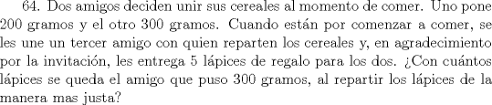 TEX: 64. Dos amigos deciden unir sus cereales al momento de comer. Uno pone 200 gramos y el otro 300 gramos. Cuando estn por comenzar a comer, se les une un tercer amigo con quien reparten los cereales y, en agradecimiento por la invitacin, les entrega 5 lpices de regalo para los dos. Con cuntos lpices se queda el amigo que puso 300 gramos, al repartir los lpices de la manera mas justa?    