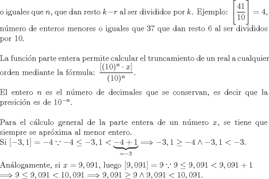 TEX: \noindent o iguales que $n$, que dan resto $k-r$ al ser divididos por $k$. Ejemplo: $\Bigg[\dfrac{41}{10}\Bigg]=4,$ nmero de enteros menores o iguales que 37 que dan resto 6 al ser divididos por 10.\\<br />\hfill\\<br />La funcin parte entera permite calcular el truncamiento de un real a cualquier orden mediante la frmula: $\dfrac{[(10)^n\cdot x]}{(10)^n}$.\\<br />\hfill\\<br />El entero $n$ es el nmero de decimales que se conservan, es decir que la presicin es de $10^{-n}.$\\<br />\hfill\\<br />Para el clculo general de la parte entera de un nmero $x$, se tiene que siempre se aprxima al menor entero.\\ Si $[-3,1]=-4 \because -4\le -3,1<\underbrace{-4+1}_{=-3}\Longrightarrow -3,1\ge -4\wedge -3,1<-3$.\\<br />\hfill\\ <br />Anlogamente, si $x=9,091$, luego $[9,091]=9 \because 9\le 9,091<9,091+1\\ \Longrightarrow 9\le 9,091<10,091\Longrightarrow 9,091\ge 9\wedge 9,091<10,091.$\\<br />