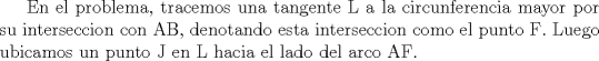 TEX: En el problema, tracemos una tangente L a la circunferencia mayor por su interseccion con AB, denotando esta interseccion como el punto F. Luego ubicamos un punto J en L hacia el lado del arco AF.