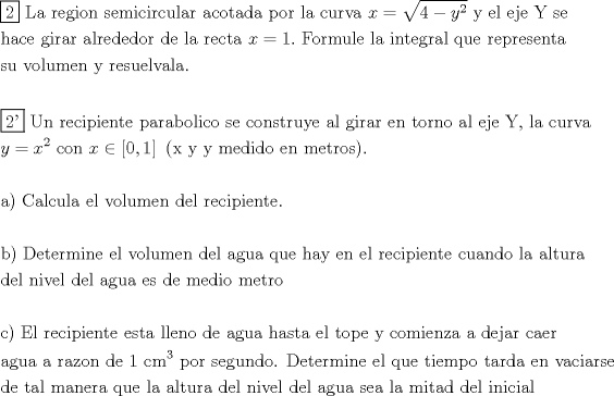 TEX: \[<br />\begin{gathered}<br />  \boxed{\text{2}}{\text{ La region semicircular acotada por la curva }}x = \sqrt {4 - y^2 } {\text{ y el eje Y se}} \hfill \\<br />  {\text{hace girar alrededor de la recta }}x = 1.{\text{ Formule la integral que representa}} \hfill \\<br />  {\text{su volumen y resuelvala}}{\text{.}} \hfill \\<br />   \hfill \\<br />  \boxed{{\text{2'}}}{\text{ Un recipiente parabolico se construye al girar en torno al eje Y}}{\text{, la curva}} \hfill \\<br />  y = x^2 {\text{ con }}x \in \left[ {0,1} \right]{\text{ (x y y medido en metros)}}{\text{.}} \hfill \\<br />   \hfill \\<br />  {\text{a) Calcula el volumen del recipiente}}{\text{.}} \hfill \\<br />   \hfill \\<br />  {\text{b) Determine el volumen del agua que hay en el recipiente cuando la altura}} \hfill \\<br />  {\text{del nivel del agua es de medio metro}} \hfill \\<br />   \hfill \\<br />  {\text{c) El recipiente esta lleno de agua hasta el tope y comienza a dejar caer}} \hfill \\<br />  {\text{agua a razon de 1 cm}}^{\text{3}} {\text{ por segundo}}{\text{. Determine el que tiempo tarda en vaciarse}} \hfill \\<br />  {\text{de tal manera que la altura del nivel del agua sea la mitad del inicial}} \hfill \\ <br />\end{gathered} <br />\]<br />