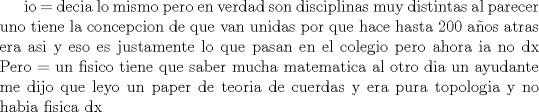 TEX: io = decia lo mismo pero en verdad son disciplinas muy distintas al parecer uno tiene la concepcion de que van unidas por que hace hasta 200 aos atras era asi y eso es justamente lo que pasan en el colegio pero ahora ia no dx Pero = un fisico tiene que saber mucha matematica al otro dia un ayudante me dijo que leyo un paper de teoria de cuerdas y era pura topologia y no habia fisica dx  