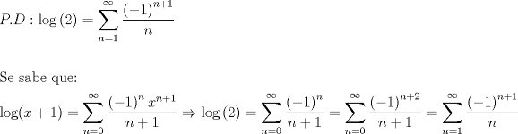 TEX: \[<br />\begin{gathered}<br />  P.D:\log \left( 2 \right) = \sum\limits_{n = 1}^\infty  {\frac{{\left( { - 1} \right)^{n + 1} }}<br />{n}}  \hfill \\<br />   \hfill \\<br />  {\text{Se sabe que:}} \hfill \\<br />  \log (x + 1) = \sum\limits_{n = 0}^\infty  {\frac{{\left( { - 1} \right)^n x^{n + 1} }}<br />{{n + 1}}}  \Rightarrow \log \left( 2 \right) = \sum\limits_{n = 0}^\infty  {\frac{{\left( { - 1} \right)^n }}<br />{{n + 1}}}  = \sum\limits_{n = 0}^\infty  {\frac{{\left( { - 1} \right)^{n + 2} }}<br />{{n + 1}}}  = \sum\limits_{n = 1}^\infty  {\frac{{\left( { - 1} \right)^{n + 1} }}<br />{n}}  \hfill \\ <br />\end{gathered} <br />\]<br />