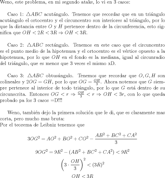 TEX: \noindent Weno, este problema, en mi segundo atake, lo vi en 3 casos:\\<br /><br />Caso 1: $\triangle ABC$ acut\'angulo. Tenemos que recordar que en un tri\'angulo acut\'angulo el ortocentro y el circuncentro son interiores al tri\'angulo, por lo que la distancia entre $O$ y $H$ pertenece dentro de la circunferencia, esto significa que $OH<2R<3R\Rightarrow OH<3R$.\\<br /><br />Caso 2: $\triangle ABC$ rect\'angulo. Tenemos en este caso que el circuncentro es el punto medio de la hipotenusa y el ortocentro es el v\'ertice opuesto a la hipotenusa, por lo que $OH$ en el fondo es la mediana, igual al circunradio del tri\'angulo, que es menor que $3$ veces el mismo xD.\\<br /><br />Caso 3: $\triangle ABC$ obtus\'angulo. Tenemos que recordar que $O,G,H$ son colineales y $2OG=GH$, por lo que $OG=\frac{OH}{3}$. Ahora notemos que $G$ siempre pertenece al interior de todo tri\'angulo, por lo que $G$ est\'a dentro de su circunscrita. Entonces $OG<r\Rightarrow \frac{OH}{3}<r\Rightarrow OH<3r$, con lo que queda probado pa los $3$ casos =D!!!\\<br /><br />Weno, tambi\'en dejo la primera soluci\'on que le di, que es claramente mas corta, pero mucho mas bruta:\\<br />Por el teorema de Leibniz tenemos que $$3OG^2=AO^2+BO^2+CO^2-\frac{AB^2+BC^2+CA^2}{3}$$ $$9OG^2=9R^2-(AB^2+BC^2+CA^2)<9R^2$$ $$\left(3\cdot \frac{OH}{3}\right)^2<(3R)^2$$ $$OH<3R$$