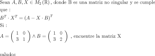 TEX: \[<br />\begin{gathered}<br />  {\text{Sean }}A,B,X \in M_2 \left( \mathbb{R} \right){\text{, donde B es una matriz no singular y se cumple}} \hfill \\<br />  {\text{que :}} \hfill \\<br />  B^T  \cdot X^T  = \left( {A - X \cdot B} \right)^T  \hfill \\<br />  {\text{Si :}} \hfill \\<br />  A = \left( {\begin{array}{*{20}c}<br />   1 & 0  \\<br />   3 & 1  \\<br /><br /> \end{array} } \right) \wedge B = \left( {\begin{array}{*{20}c}<br />   1 & 0  \\<br />   3 & 2  \\<br /><br /> \end{array} } \right){\text{ }}{\text{, encuentre la matriz X}} \hfill \\<br />   \hfill \\<br />  {\text{saludos}} \hfill \\ <br />\end{gathered} <br />\]