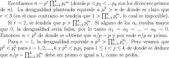 TEX: Escribamos $n=p^r \prod_{i=1}^{k} {p_i}^{\alpha_i}$ (donde $p<p_1<...p_k$ son los divisores primos de $n$). La desigualdad planteada equivale a $p^3>n$ de donde es claro que $r<3$ (en el caso contrario se tendra que $1>\prod_{i=1}^k p_i^{\alpha_i}$, lo cual es imposible). <br /><br />Si $r=2$, se tendra que $p>\prod_{i=1}^k p_i^{\alpha_i}$. Si alguno de los $\alpha_i$ resulta mayor que $0$, la desigualdad sera falsa, por lo tanto $\alpha_1=\alpha_2=...= \alpha_k=0$. Entonces $n=p^2$ de donde se obtiene que $n/p=p$ y por ende $n/p$ es primo.<br /><br />Para $r=1$, la desigualdad equivale a $p^2>\prod_{i=1}^k p_i^{\alpha_i}$. Pero veamos que $p^2<p_i^2$ para $i=1,2,...,k$ y $p^2<p_ip_j$ para $1\leq i<j\leq k$ de donde se deduce que $n/p=\prod_{i=1}^k p_i^{\alpha_i}$ debe ser primo o igual a $1$, como se peda.