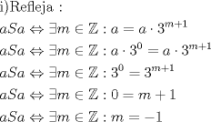 TEX: \[<br />\begin{gathered}<br />  {\text{i)Refleja :}} \hfill \\<br />  aSa \Leftrightarrow \exists m \in \mathbb{Z}:a = a \cdot 3^{m + 1}  \hfill \\<br />  aSa \Leftrightarrow \exists m \in \mathbb{Z}:a \cdot 3^0  = a \cdot 3^{m + 1}  \hfill \\<br />  aSa \Leftrightarrow \exists m \in \mathbb{Z}:3^0  = 3^{m + 1}  \hfill \\<br />  aSa \Leftrightarrow \exists m \in \mathbb{Z}:0 = m + 1 \hfill \\<br />  aSa \Leftrightarrow \exists m \in \mathbb{Z}:m =  - 1 \hfill \\ <br />\end{gathered} <br />\]