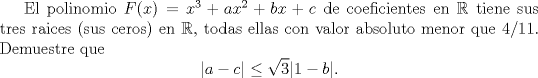 TEX: <br />El polinomio $F(x)=x^3+ax^2+bx+c$ de coeficientes en $\mathbb{R}$ tiene sus tres raices (sus ceros) en $\mathbb{R}$, todas ellas con valor absoluto menor que $4/11$. Demuestre que<br />$$<br />|a-c|\le \sqrt{3} |1-b|.<br />$$<br />