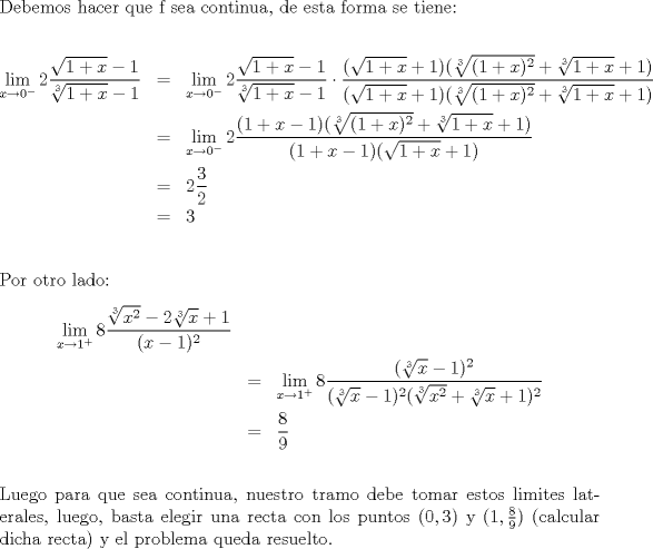 TEX: \noindent Debemos hacer que f sea continua, de esta forma se tiene:\\<br />\begin{eqnarray*}\lim_{x\to 0^{-}} 2\frac{\sqrt{1+x}-1}{\sqrt[3]{1+x}-1} &=& \lim_{x\to 0^{-}} 2\frac{\sqrt{1+x}-1}{\sqrt[3]{1+x}-1}\cdot \frac{(\sqrt{1+x}+1)(\sqrt[3]{(1+x)^2}+\sqrt[3]{1+x}+1)}{(\sqrt{1+x}+1)(\sqrt[3]{(1+x)^2}+\sqrt[3]{1+x}+1)} \\<br />&=& \lim_{x\to 0^{-}} 2\frac{(1+x-1)(\sqrt[3]{(1+x)^2}+\sqrt[3]{1+x}+1)}{(1+x-1)(\sqrt{1+x}+1)}\\&=& 2\frac32\\ &=&3<br />\end{eqnarray*}\\<br />Por otro lado:<br />\begin{eqnarray*} \lim_{x\to 1^{+}} 8 \frac {\sqrt[3]{x^2}-2\sqrt[3]{x}+1}{(x-1)^2}\\<br />&=&\lim_{x\to 1^{+}} 8 \frac {(\sqrt[3]{x}-1)^2}{(\sqrt[3]{x}-1)^2(\sqrt[3]{x^2}+\sqrt[3]{x}+1)^2}\\<br />&=& \frac89 \end{eqnarray*}\\<br />Luego para que sea continua, nuestro tramo debe tomar estos limites laterales, luego, basta elegir una recta con los puntos $(0,3)$ y $(1,\frac89 )$ (calcular dicha recta) y el problema queda resuelto.<br />