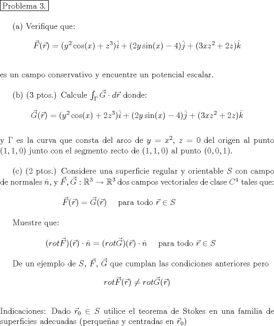 TEX: <br />\noindent \fbox{Problema 3.} \\<br /><br />\indent (a) Verifique que:<br />$$ \vec{F}(\vec{r})=(y^2\cos(x)+z^3) \hat{i}+(2y\sin(x)-4)\hat{j}+(3xz^2+2z)\hat{k}$$ \\<br />es un campo conservativo y encuentre un potencial escalar.\\<br /><br />\indent (b) (3 ptos.) Calcule $\int_\Gamma \vec{G}\cdot d\vec{r}$ donde: \\<br />$$ \vec{G}(\vec{r})=(y^2\cos(x)+2z^3) \hat{i}+(2y\sin(x)-4)\hat{j}+(3xz^2+2z)\hat{k}$$ \\<br />y $\Gamma$ es la curva que consta del arco de $y=x^2$, $z=0$ del origen al punto $(1,1,0)$ junto con el segmento recto de $(1,1,0)$ al punto $(0,0,1)$. \\<br /><br />\indent  (2 ptos.) Considere una superficie regular y orientable $S$ con campo de normales $\hat{n}$, y $\vec{F}, \vec{G}: \mathbb{R}^3 \rightarrow \mathbb{R}^3$ dos campos vectoriales de clase $C^1$ tales que: \\<br /><br />$\qquad \qquad \qquad  \vec{F}(\vec{r})=\vec{G}(\vec{r}) \quad $ para todo $\vec{r} \in S$\\<br /><br />\indent Muestre que: \\<br /><br />$\qquad \qquad   (rot\vec{F})(\vec{r})\cdot\hat{n}= (rot\vec{G})(\vec{r})\cdot\hat{n} \quad $ para todo $\vec{r} \in S$ \\<br /><br />De un ejemplo de $S$, $\vec{F}$, $\vec{G}$ que cumplan las condiciones anteriores pero <br />$$ rot  \vec{F}(\vec{r}) \neq rot \vec{G}(\vec{r})$$ \\<br />Indicaciones: Dado $\vec{r}_0 \in S$ utilice el teorema de Stokes en una familia de superficies adecuadas (perqueas y centradas en $\vec{r}_0$)<br />