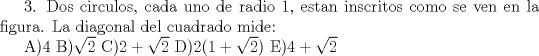 TEX:  3. Dos circulos, cada uno de radio 1, estan inscritos como se ven en la figura. La diagonal del cuadrado mide:<br /><br />A)4  B)$\sqrt{2}$  C)$2+\sqrt{2}$  D)$2(1+\sqrt{2})$  E)$4+\sqrt{2}$