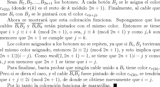 TEX: Sean $B_1, B_2,..., B_{2n+1}$ los botones. A cada botn $B_j$ se le asigna el color $c_{r(2j)}$ (donde $r(k)$ es el resto de $k$ mdulo $2n+1$). Finalmente, al cable que une $B_i$ con $B_j$ se le pintar con el color $c_{r(i+j)}$.<br /><br />Ahora se mostrar que esta coloracin funciona. Supongamos que los cables $\overline {B_iB_j}$ y $\overline {B_iB_k}$ estn pintados con el mismo color. Entonces se tiene que $i+j\equiv i+k\pmod {2n+1}$, o sea, $j\equiv k \pmod {2n+1}$ y como $j,k$ son menores que $2n+1$ se cumple que $j=k$. <br /><br />Los colores asignados a los botones no se repiten, ya que si $B_i, B_j$ tuvieran el mismo color asignado, entonces $2i\equiv 2j\pmod {2n+1}$, y esto implica que $2n+1|2(i-j)$. Como $mcd(2,2n+1)=1$, se tiene que $2n+1|i-j$ y como $i,j$ son menores que $2n+1$ se tiene que $i=j$.<br /><br />Para finalizar, basta probar que ningn cable unido a $B_i$ tiene color $c_{r(2i)}$. Pero si se diera el caso, y el cable $\overline {B_iB_j}$ fuese pintado de color $c_{r(2i)}$, se tendra que $i+j\equiv 2i \pmod {2n+1}$, de donde se obtiene nuevamente que $i=j$.<br /><br />Por lo tanto la coloracin funciona de maravillas. $\blacksquare$