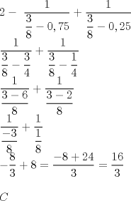 TEX: \[<br />\begin{array}{l}<br /> 2 - \ <br /> \dfrac{1}{{\dfrac{3}{8} - 0,75}} + \dfrac{1}{{\dfrac{3}{8} - 0,25}} \\ <br /> \dfrac{1}{{\dfrac{3}{8} - \dfrac{3}{4}}} + \dfrac{1}{{\dfrac{3}{8} - \dfrac{1}{4}}} \\ <br /> \dfrac{1}{{\dfrac{{3 - 6}}{8}}} + \dfrac{1}{{\dfrac{{3 - 2}}{8}}} \\ <br /> \dfrac{1}{{\dfrac{{ - 3}}{8}}} + \dfrac{1}{{\dfrac{1}{8}}} \\ <br />  - \dfrac{8}{3} + 8 = \dfrac{{ - 8 + 24}}{3} = \dfrac{{16}}{3} \\ <br />  \\ <br /> C \\ <br />  \\ <br /> \end{array}<br />\]