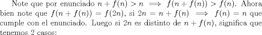 TEX: Note que por enunciado $n+f(n)>n \implies f(n+f(n))>f(n)$. Ahora bien note que $f(n+f(n))=f(2n)$, si $2n=n+f(n) \implies f(n)=n$ que cumple con el enunciado. Luego si $2n$ es distinto de $n+f(n)$, significa que tenemos 2 casos: