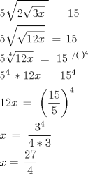 TEX: \[<br />\begin{gathered}<br />  5\sqrt {2\sqrt {3x} \,\,} \, = \,15 \hfill \\<br />  5\sqrt {\sqrt {12x} } \,\, = \,15 \hfill \\<br />  5\sqrt[4]{{12x}}\,\, = \,\,15\,\,^{/(\,\,)^4 }  \hfill \\<br />  5^4 \, * 12x\, = \,15^4  \hfill \\<br />  12x\, = \,\,\left( {\frac{{15}}<br />{5}} \right)^4  \hfill \\<br />  x\, = \,\,\frac{{3^4 }}<br />{{4 * 3}}\,\, \hfill \\<br />  x = \,\frac{{27}}<br />{4} \hfill \\ <br />\end{gathered} <br />\]