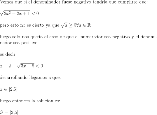 TEX: \noindent Vemos que si el denominador fuese negativo tendria que cumplirse que:\\<br />\\<br />$\sqrt{2x^2+2x+1}<0$\\<br />\\<br />pero esto no es cierto ya que $\sqrt{a} \geq 0 \forall a \in \mathbb{R}$\\<br />\\<br />luego solo nos queda el caso de que el numerador sea negativo y el denominador sea positivo:\\<br />\\<br />es decir:\\<br />\\<br />$x-2-\sqrt{3x-6}<0$\\<br />\\<br />desarrollando llegamos a que:\\<br />\\<br />$x \in$ ]2,5[\\<br />\\<br />luego entonces la solucion es:\\<br />\\<br />$S=$ ]2,5[<br />