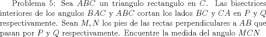 TEX:  Problema 5: Sea $ABC$ un triangulo rectangulo en $C$. Las bisectrices interiores de los angulos $BAC$ y $ABC$ cortan los lados $BC$ y $CA$ en $P$ y $Q$ respectivamente. Sean $M,N$ los pies de las rectas perpendiculares a $AB$ que pasan por $P$ y $Q$ respectivamente. Encuentre la medida del angulo $MCN$