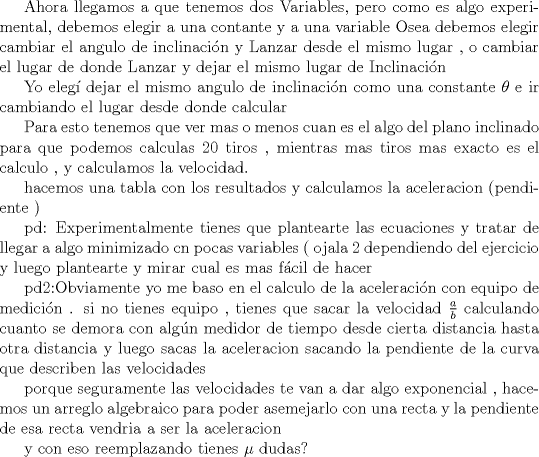 TEX: <br />Ahora llegamos a que tenemos dos Variables, pero como es algo experimental, debemos elegir a una contante y a una variable <br />Osea debemos elegir cambiar el angulo de inclinacin y Lanzar desde el mismo lugar , o cambiar el lugar de donde Lanzar y dejar el mismo lugar de Inclinacin<br /><br />Yo eleg dejar el mismo angulo de inclinacin como una constante $\theta$ e ir cambiando el lugar desde donde calcular<br /><br />Para esto tenemos que ver mas o menos  cuan es el algo del plano inclinado para que podemos calculas 20 tiros , mientras mas tiros mas exacto es el calculo , y calculamos la velocidad.<br /><br />hacemos una tabla con los resultados y calculamos la aceleracion (pendiente )<br /><br /><br /><br />pd: Experimentalmente tienes que plantearte las ecuaciones y tratar de llegar a algo minimizado cn pocas variables ( ojala 2 dependiendo del ejercicio y luego plantearte y mirar cual es mas fcil de hacer<br /><br />pd2:Obviamente yo me baso en el calculo de la aceleracin con equipo de medicin .<br />si no tienes equipo , tienes que sacar la velocidad  $\frac{a}{b}$<br />calculando cuanto se demora con algn medidor de tiempo desde cierta distancia hasta otra distancia<br />y luego sacas la aceleracion sacando la pendiente de la curva que describen las velocidades<br /><br />porque seguramente las velocidades te van a dar algo exponencial , hacemos un arreglo algebraico para poder asemejarlo con una recta y la pendiente de esa recta vendria a ser la aceleracion<br /><br />y  con eso reemplazando tienes $\mu$<br />dudas?