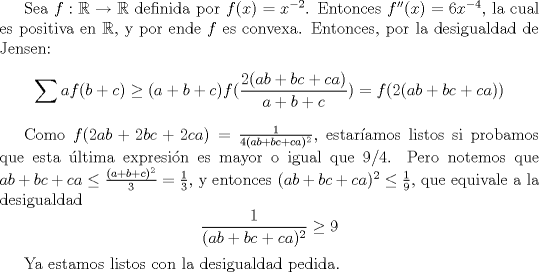 TEX: Sea $f:\mathbb {R}\to \mathbb {R}$ definida por $f(x)=x^{-2}$. Entonces $f''(x)=6x^{-4}$, la cual es positiva en $\mathbb {R}$, y por ende $f$ es convexa. Entonces, por la desigualdad de Jensen: $$\sum af(b+c)\ge (a+b+c)f(\dfrac{2(ab+bc+ca)}{a+b+c})=f(2(ab+bc+ca))$$<br /><br />Como $f(2ab+2bc+2ca)=\frac{1}{4(ab+bc+ca)^2}$, estaramos listos si probamos que esta ltima expresin es mayor o igual que $9/4$. Pero notemos que $ab+bc+ca\leq \frac{(a+b+c)^2}{3}=\frac{1}{3}$, y entonces $(ab+bc+ca)^2\leq \frac{1}{9}$, que equivale a la desigualdad $$\dfrac{1}{(ab+bc+ca)^2}\ge 9$$<br /><br />Ya estamos listos con la desigualdad pedida. 