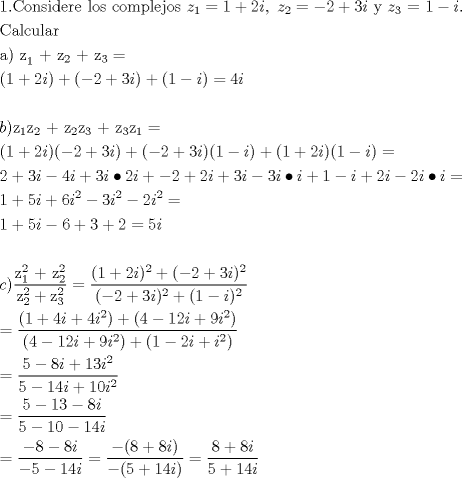 TEX: \[<br />\begin{gathered}<br />  {\text{1}}{\text{.Considere los complejos }}z_1  = 1 + 2i,{\text{ }}z_2  =  - 2 + 3i{\text{ y }}z_3 {\text{ =  }}1 - i.{\text{ }} \hfill \\<br />  {\text{Calcular}} \hfill \\<br />  {\text{a) z}}_{\text{1}} {\text{   +   z}}_2 {\text{   +   z}}_3  =  \hfill \\<br />  (1 + 2i) + ( - 2 + 3i) + (1 - i) = 4i \hfill \\<br />   \hfill \\<br />  b){\text{z}}_{\text{1}} {\text{z}}_2 {\text{   +   z}}_2 {\text{z}}_3 {\text{   +   z}}_3 {\text{z}}_1  =  \hfill \\<br />  (1 + 2i)( - 2 + 3i) + ( - 2 + 3i)(1 - i) + (1 + 2i)(1 - i) =  \hfill \\<br />  2 + 3i - 4i + 3i \bullet 2i +  - 2 + 2i + 3i - 3i \bullet i + 1 - i + 2i - 2i \bullet i =  \hfill \\<br />  1 + 5i + 6i^2  - 3i^2  - 2i^2  =  \hfill \\<br />  1 + 5i - 6 + 3 + 2 = 5i \hfill \\<br />   \hfill \\<br />  c)\frac{{{\text{z}}_1^2 {\text{ + z}}_2^2 }}<br />{{{\text{z}}_2^2  + {\text{z}}_3^2 }} = \frac{{(1 + 2i)^2  + ( - 2 + 3i)^2 }}<br />{{( - 2 + 3i)^2  + (1 - i)^2 }} \hfill \\<br />   = \frac{{(1 + 4i + 4i^2 ) + (4 - 12i + 9i^2 )}}<br />{{(4 - 12i + 9i^2 ) + (1 - 2i + i^2 )}} \hfill \\<br />   = \frac{{5 - 8i + 13i^2 }}<br />{{5 - 14i + 10i^2 }} \hfill \\<br />   = \frac{{5 - 13 - 8i}}<br />{{5 - 10 - 14i}} \hfill \\<br />   = \frac{{ - 8 - 8i}}<br />{{ - 5 - 14i}} = \frac{{ - (8 + 8i)}}<br />{{ - (5 + 14i)}} = \frac{{8 + 8i}}<br />{{5 + 14i}} \hfill \\ <br />\end{gathered} <br />\]<br />