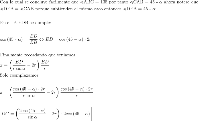 TEX: \[<br />\begin{gathered}<br />  {\text{Con lo cual se concluye facilmente que }}\sphericalangle {\text{ABC = 135 por tanto }}\sphericalangle {\text{CAB = 45 - }}\alpha {\text{ ahora notese que}} \hfill \\<br />  \sphericalangle {\text{DEB = }}\sphericalangle {\text{CAB porque subtienden el mismo arco entonces }}\sphericalangle {\text{DEB = 45 - }}\alpha  \hfill \\<br />   \hfill \\<br />  {\text{En el }}\vartriangle {\text{EDB se cumple:}} \hfill \\<br />   \hfill \\<br />  {\text{cos}}\left( {{\text{45 - }}\alpha } \right) = \frac{{ED}}<br />{{EB}} \Leftrightarrow ED = {\text{cos}}\left( {{\text{45}} - \alpha } \right) \cdot 2r \hfill \\<br />   \hfill \\<br />  {\text{Finalmente recordando que teniamos:}} \hfill \\<br />  x = \left( {\frac{{ED}}<br />{{r\sin \alpha }} - 2r} \right)\frac{{ED}}<br />{r} \hfill \\<br />  {\text{Solo reemplazamos}} \hfill \\<br />   \hfill \\<br />  x = \left( {\frac{{{\text{cos}}\left( {{\text{45}} - \alpha } \right) \cdot 2r}}<br />{{r\sin \alpha }} - 2r} \right)\frac{{{\text{cos}}\left( {{\text{45}} - \alpha } \right) \cdot 2r}}<br />{r} \hfill \\<br />   \hfill \\<br />  \boxed{DC = \left( {\frac{{{\text{2cos}}\left( {{\text{45}} - \alpha } \right)}}<br />{{\sin \alpha }} - 2r} \right) \cdot 2{\text{cos}}\left( {{\text{45}} - \alpha } \right)} \hfill \\ <br />\end{gathered} <br />\]<br />