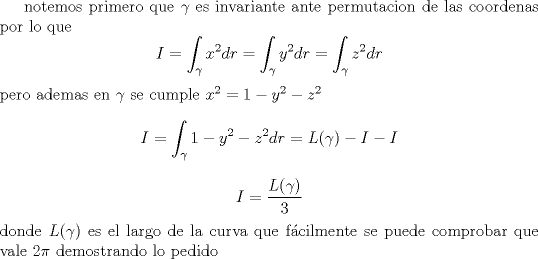 TEX: <br />notemos primero que $\gamma$ es invariante ante permutacion de las coordenas<br />por lo que<br />$$I=\int_\gamma x^2 dr=\int_\gamma y^2 dr=\int_\gamma z^2 dr$$<br />pero ademas en $\gamma $ se cumple $x^2=1-y^2-z^2$<br />$$I=\int_\gamma 1-y^2-z^2 dr=L(\gamma)-I-I$$<br />$$I=\frac{L(\gamma)}{3}$$<br />donde $L(\gamma)$ es el largo de la curva que fcilmente se puede comprobar que vale $2\pi$<br />demostrando lo pedido<br />