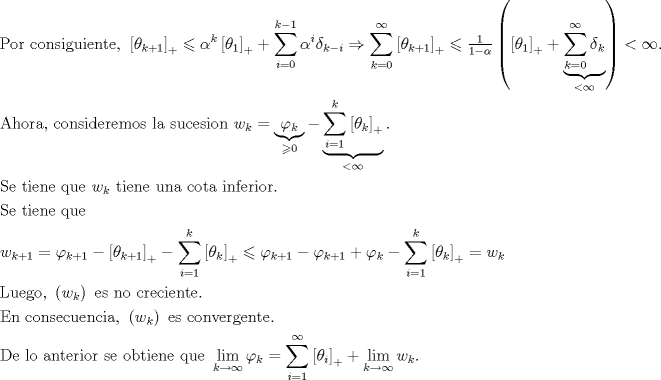 TEX: $$\begin{gathered}<br />  {\text{Por consiguiente, }}\left[ {\theta _{k + 1} } \right]_ +   \leqslant \alpha ^k \left[ {\theta _1 } \right]_ +   + \sum\limits_{i = 0}^{k - 1} {\alpha ^i \delta {}_{k - i}}  \Rightarrow \sum\limits_{k = 0}^\infty  {\left[ {\theta _{k + 1} } \right]_ +  }  \leqslant \tfrac{1}<br />{{1 - \alpha }}\left( {\left[ {\theta _1 } \right]_ +   + \underbrace {\sum\limits_{k = 0}^\infty  {\delta {}_k} }_{ < \infty }} \right) < \infty . \hfill \\<br />  {\text{Ahora, consideremos la sucesion }}w_k  = \underbrace {\varphi _k }_{ \geqslant 0} - \underbrace {\sum\limits_{i = 1}^k {\left[ {\theta _k } \right]_ +  } }_{ < \infty }{\text{.}} \hfill \\<br />  {\text{Se tiene que }}w_k {\text{ tiene una cota inferior}}{\text{. }} \hfill \\<br />  {\text{Se tiene que}} \hfill \\<br />  w_{k + 1}  = \varphi _{k + 1}  - \left[ {\theta _{k + 1} } \right]_ +   - \sum\limits_{i = 1}^k {\left[ {\theta _k } \right]_ +  }  \leqslant \varphi _{k + 1}  - \varphi _{k + 1}  + \varphi _k  - \sum\limits_{i = 1}^k {\left[ {\theta _k } \right]_ +  }  = w_k {\text{  }} \hfill \\<br />  {\text{Luego, }}\left( {w_k } \right){\text{ es no creciente}}{\text{.}} \hfill \\<br />  {\text{En consecuencia, }}\left( {w_k } \right){\text{ es convergente}}{\text{.}} \hfill \\<br />  {\text{De lo anterior se obtiene que }}\mathop {\lim }\limits_{k \to \infty } \varphi _k  = \sum\limits_{i = 1}^\infty  {\left[ {\theta _i } \right]_ +  }  + \mathop {\lim }\limits_{k \to \infty } w_k {\text{.}} \hfill \\ <br />\end{gathered}$$