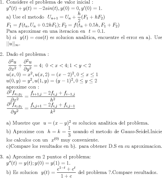 TEX: \begin{enumerate}<br />\item Considere el problema de valor inicial :\\<br />$\ y''(t)+y(t)=-2sin(t),y(0)=0,y'(0)=1 $.\\<br />a) Use el metodo $\ U_{n+1}=U_{n}+\dfrac{h}{2}(F_{1}+hF_{2}) $\\<br />$\ F_{1}=f(t_{n},U_{n}+0.2hF_{1});F_{2}=f(t_{n}+0.5h,F_{1}+F_{2})$\\<br />Para aproximar en una iteracion en $\ t=0.1.$\\<br />b) si $\ y(t)=cos(t)$ es solucion analitica, encuentre el error en a). Use $\ ||u||_{\infty}.$<br /><br />\item Dado el problema :<br /><br />$\ \dfrac{\partial^2 u}{\partial x^2}+\dfrac{\partial^2 u}{\partial y^2}= 4; \   0<x<4;1<y<2$\\<br />$\ u(x,0)=x^2 ,u(x,2)=(x-2)^2,0 \le x\le 1 $\\<br />$\ u(0,y)=y^2,u(1,y)=(y-1)^2,0 \le y\le 2$\\<br /> aproxime con : \\<br />$\ \dfrac{\partial^2 f_{x_{i},y_{j}}}{\partial x^2}=\dfrac{f_{i+1,j}-2f_{i,j}+f_{i-1,j}}{h^2}$\\<br />$\ \dfrac{\partial^2 f_{x_{i},y_{j}}}{\partial y^2}=\dfrac{f_{i,j+1}-2f_{i,j}+f_{i,j-1}}{k^2}$\\<br /><br />a) Muestre que $\ u =(x-y)^2$ es solucion analitica del problema.\\<br />b) Aproxime con $\ h=k=\dfrac{1}{3}$ usando el metodo de Gauss-Seidel.Inicie los calculos con un $\ x^{(0)}$<br />muy conveniente.\\<br />c)Compare los resultados en b). para obtener D.S en su aproximacion.<br /><br />\item  a) Aproxime en 2 puntos el problema:\\<br />$\ y''(t)=y(t); y(0)=y(1)=1.$\\<br />b) Es solucion $\ y(t)= \dfrac{e^{1-t}+e^{t}}{1+e}$ del problema ?.Compare resultados.<br />\end{enumerate}