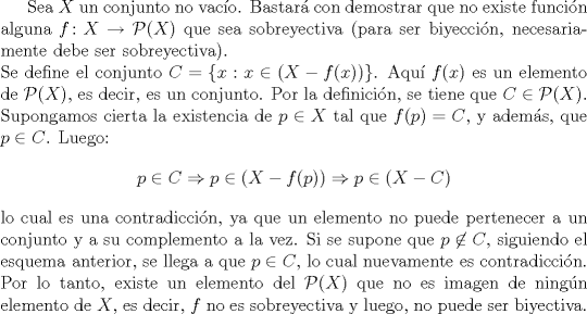 TEX: <br />Sea $X$ un conjunto no vaco. Bastar con demostrar que no existe funcin alguna $f\colon X\to \mathcal{P}(X)$ que sea sobreyectiva (para ser biyeccin, necesariamente debe ser sobreyectiva).\\<br />Se define el conjunto $C=\{x: x\in (X-f(x))\}$. Aqu $f(x)$ es un elemento de $\mathcal{P}(X)$, es decir, es un conjunto. Por la definicin, se tiene que $C\in \mathcal{P}(X)$. Supongamos cierta la existencia de $p\in X$ tal que $f(p)=C$, y adems, que $p\in C$. Luego:<br />$$p\in C\Rightarrow p\in (X-f(p))\Rightarrow p\in (X-C)$$<br />lo cual es una contradiccin, ya que un elemento no puede pertenecer a un conjunto y a su complemento a la vez. Si se supone que $p\not\in C$, siguiendo el esquema anterior, se llega a que $p\in C$, lo cual nuevamente es contradiccin. Por lo tanto, existe un elemento del $\mathcal{P}(X)$ que no es imagen de ningn elemento de $X$, es decir, $f$ no es sobreyectiva y luego, no puede ser biyectiva.<br /><br />