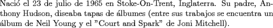 TEX: \noindent Naci\'o el 23 de julio de 1965 en Stoke-On-Trent, Inglaterra. Su padre, Anthony Hudson, diseaba tapas de \'albumes (entre sus trabajos se encuentra un \'album de Neil Young y el "Court and Spark" de Joni Mitchell).